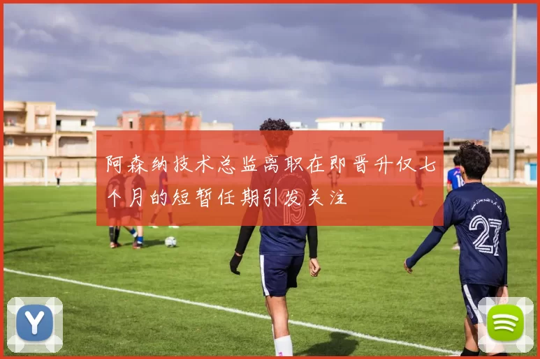 阿森纳技术总监离职在即晋升仅七个月的短暂任期引发关注