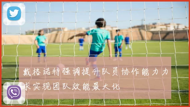 戴格诺特强调提升队员协作能力力求实现团队效能最大化