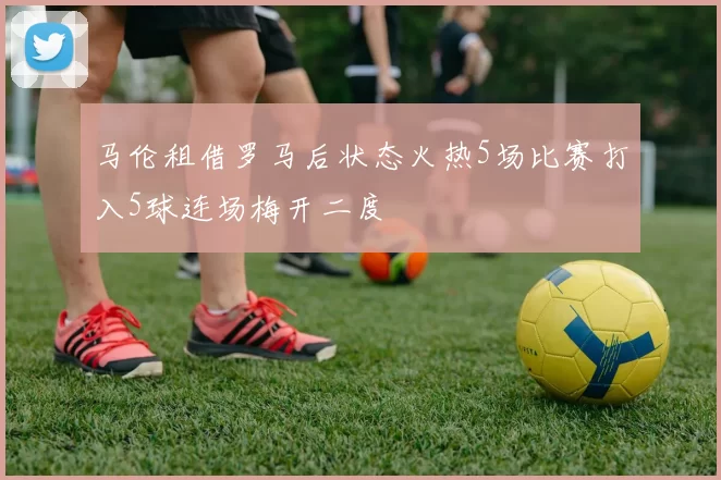 马伦租借罗马后状态火热5场比赛打入5球连场梅开二度