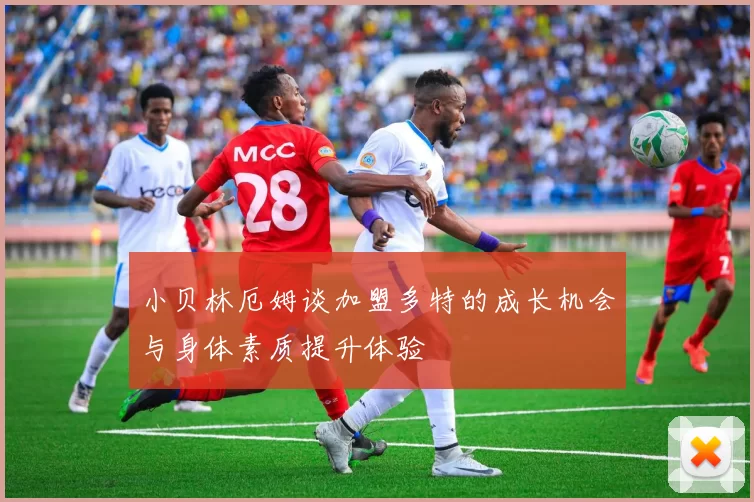 小贝林厄姆谈加盟多特的成长机会与身体素质提升体验