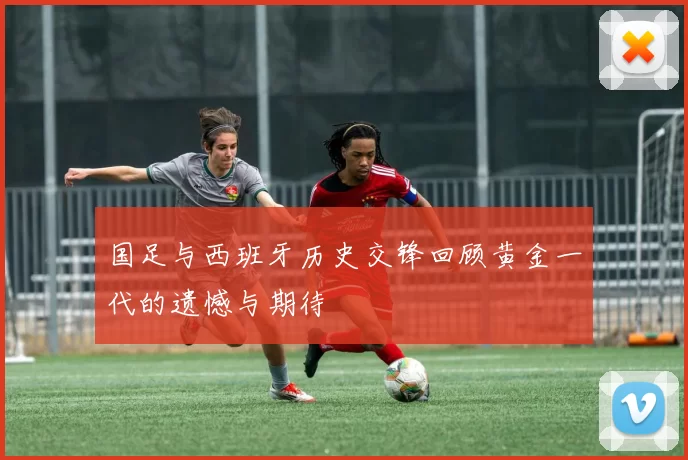 国足与西班牙历史交锋回顾黄金一代的遗憾与期待