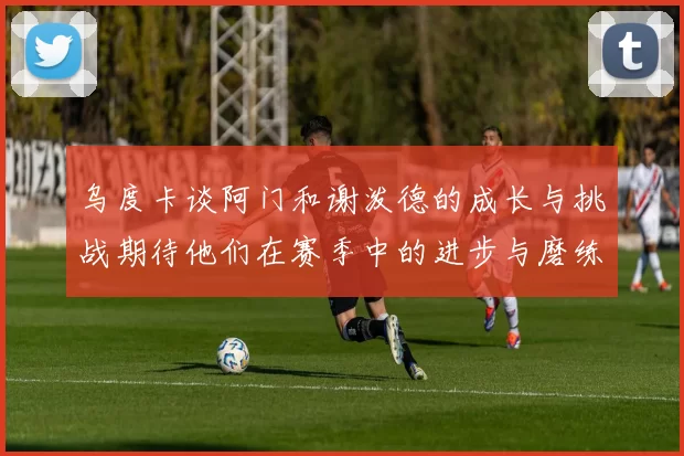 乌度卡谈阿门和谢泼德的成长与挑战期待他们在赛季中的进步与磨练