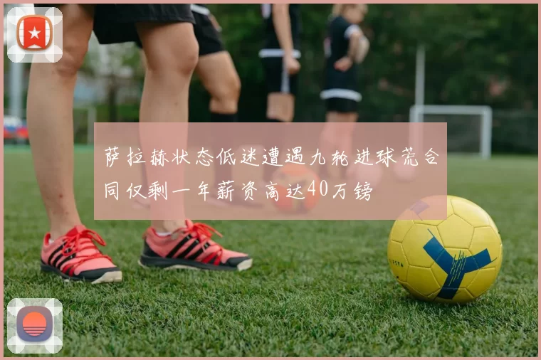 萨拉赫状态低迷遭遇九轮进球荒合同仅剩一年薪资高达40万镑