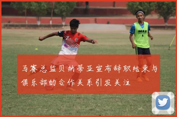 马赛总监贝纳蒂亚宣布辞职结束与俱乐部的合作关系引发关注